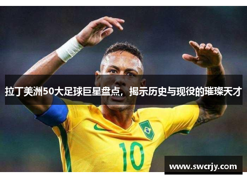 拉丁美洲50大足球巨星盘点，揭示历史与现役的璀璨天才